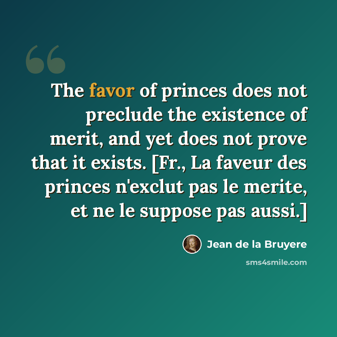“The favor of princes does not preclude the existence of merit, and yet does not prove that it exists. [Fr., La faveur des princes n'exclut pas le merite, et ne le suppose pas aussi.]” quote by Jean de la Bruyere