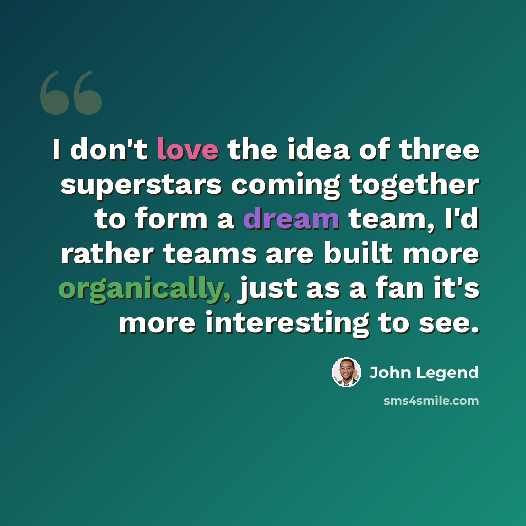 “I don't love the idea of three superstars coming together to form a dream team, I'd rather teams are built more organically, just as a fan it's more interesting to see.” quote by John Legend