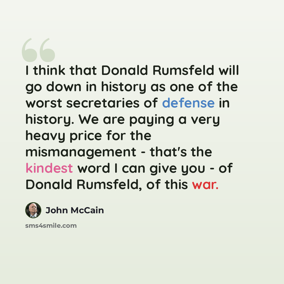 “I think that Donald Rumsfeld will go down in history as one of the worst secretaries of defense in history. We are paying a very heavy price for the mismanagement - that's the kindest word I can give you - of Donald Rumsfeld, of this war.” quote by John McCain