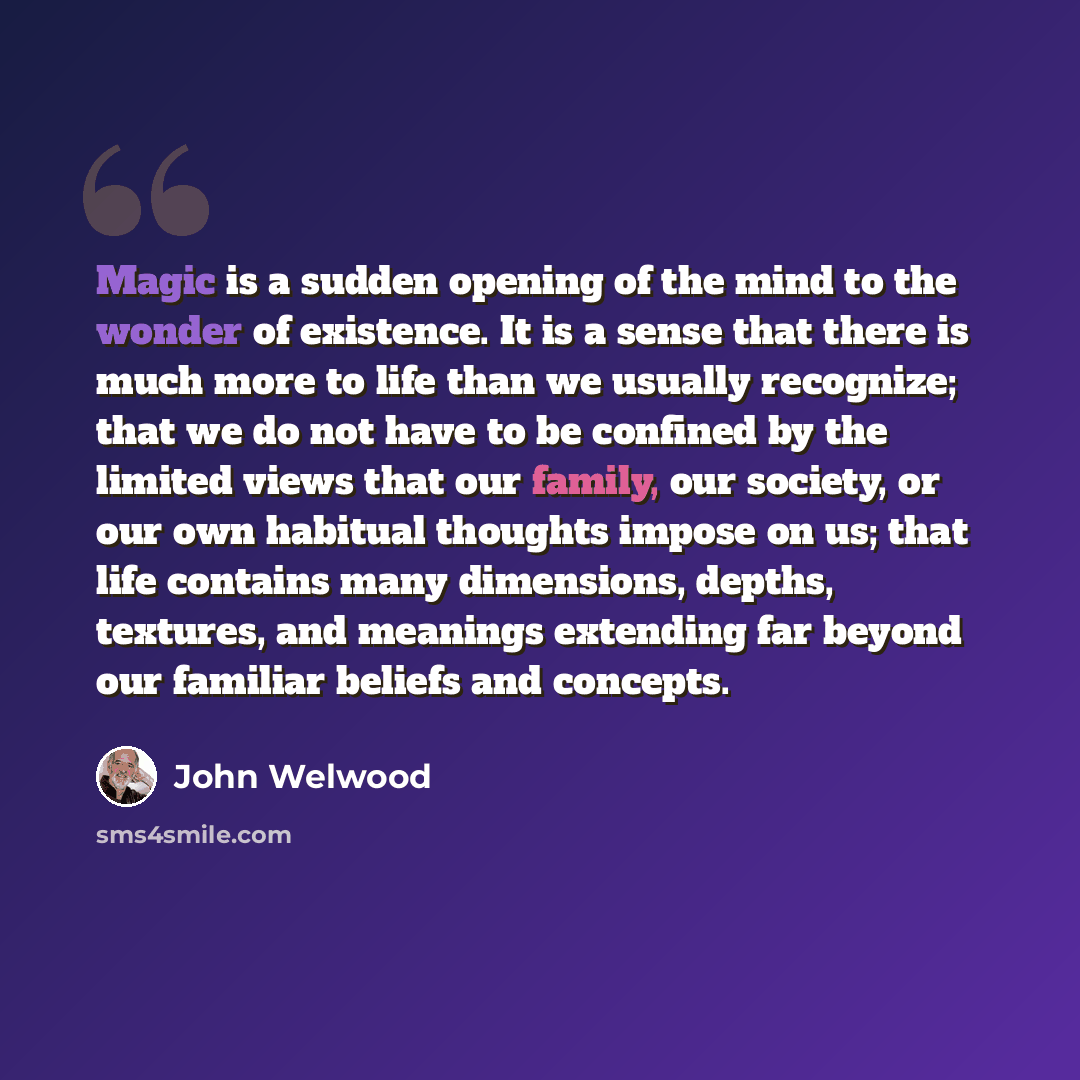 “Magic is a sudden opening of the mind to the wonder of existence. It is a sense that there is much more to life than we usually recognize; that we do not have to be confined by the limited views that our family, our society, or our own habitual thoughts impose on us; that life contains many…” quote by John Welwood