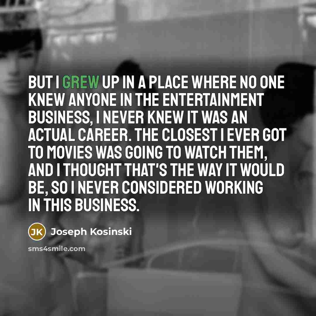 “But I grew up in a place where no one knew anyone in the entertainment business, I never knew it was an actual career. The closest I ever got to movies was going to watch them, and I thought that's the way it would be, so I never considered working in this business.” quote by Joseph Kosinski