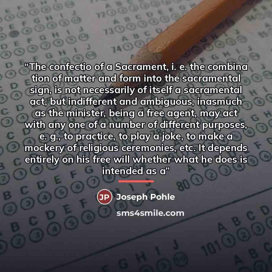 “The confectio of a Sacrament, i. e. the combina tion of matter and form into the sacramental sign, is not necessarily of itself a sacramental act, but indifferent and ambiguous, inasmuch as the minister, being a free agent, may act with any one of a number of different purposes, e. g., to…” quote by Joseph Pohle