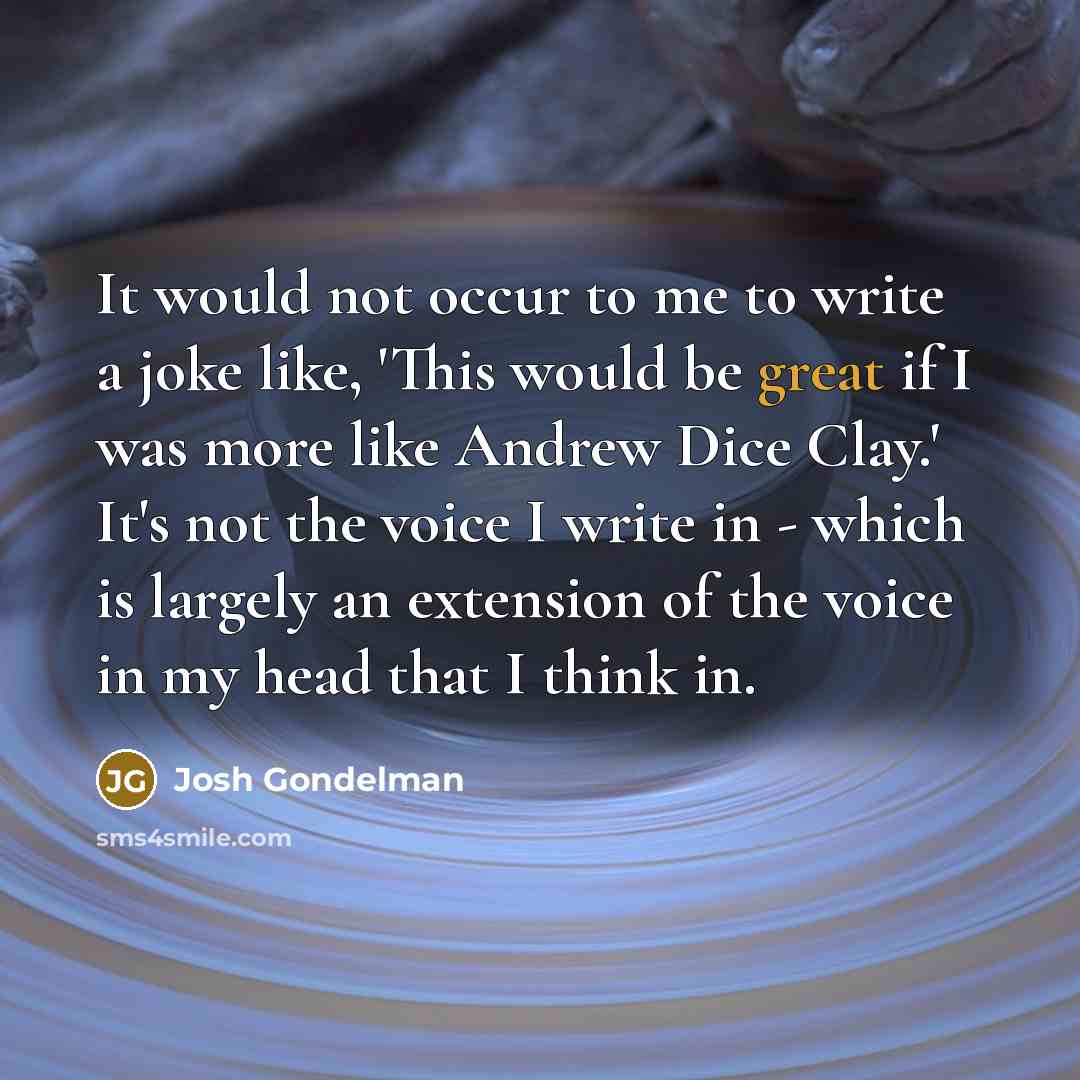 “It would not occur to me to write a joke like, 'This would be great if I was more like Andrew Dice Clay.' It's not the voice I write in - which is largely an extension of the voice in my head that I think in.” quote by Josh Gondelman