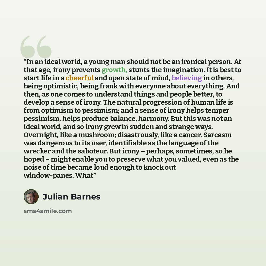 “In an ideal world, a young man should not be an ironical person. At that age, irony prevents growth, stunts the imagination. It is best to start life in a cheerful and open state of mind, believing in others, being optimistic, being frank with everyone about everything. And then, as one comes to…” quote by Julian Barnes