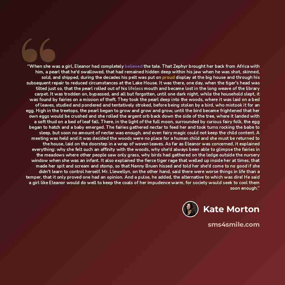 “When she was a girl, Eleanor had completely believed the tale. That Zephyr brought her back from Africa with him, a pearl that he'd swallowed, that had remained hidden deep within his jaw when he was shot, skinned, sold, and shipped, during the decades his pelt was put on proud display at the big…” quote by Kate Morton