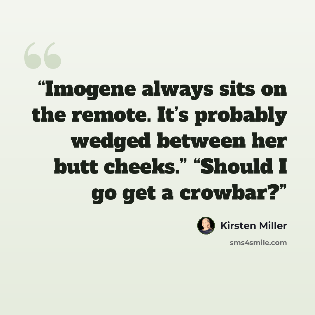 “Imogene always sits on the remote. It’s probably wedged between her butt cheeks.” “Should I go get a crowbar?” quote by Kirsten Miller