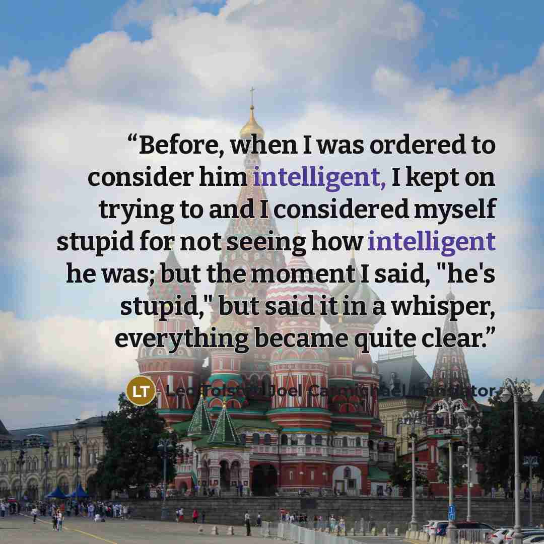 “Before, when I was ordered to consider him intelligent, I kept on trying to and I considered myself stupid for not seeing how intelligent he was; but the moment I said, "he's stupid," but said it in a whisper, everything became quite clear.” quote by Leo Tolstoy Joel Carmichael translator