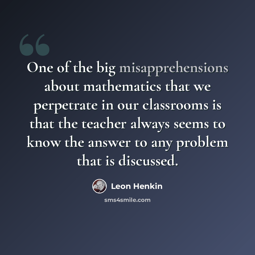 “One of the big misapprehensions about mathematics that we perpetrate in our classrooms is that the teacher always seems to know the answer to any problem that is discussed.” quote by Leon Henkin