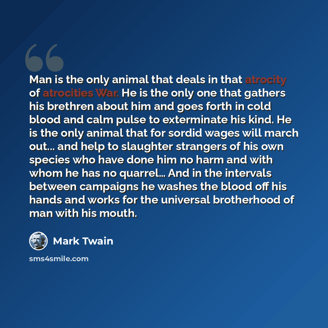 “Man is the only animal that deals in that atrocity of atrocities War. He is the only one that gathers his brethren about him and goes forth in cold blood and calm pulse to exterminate his kind. He is the only animal that for sordid wages will march out... and help to slaughter strangers of his own…” quote by Mark Twain