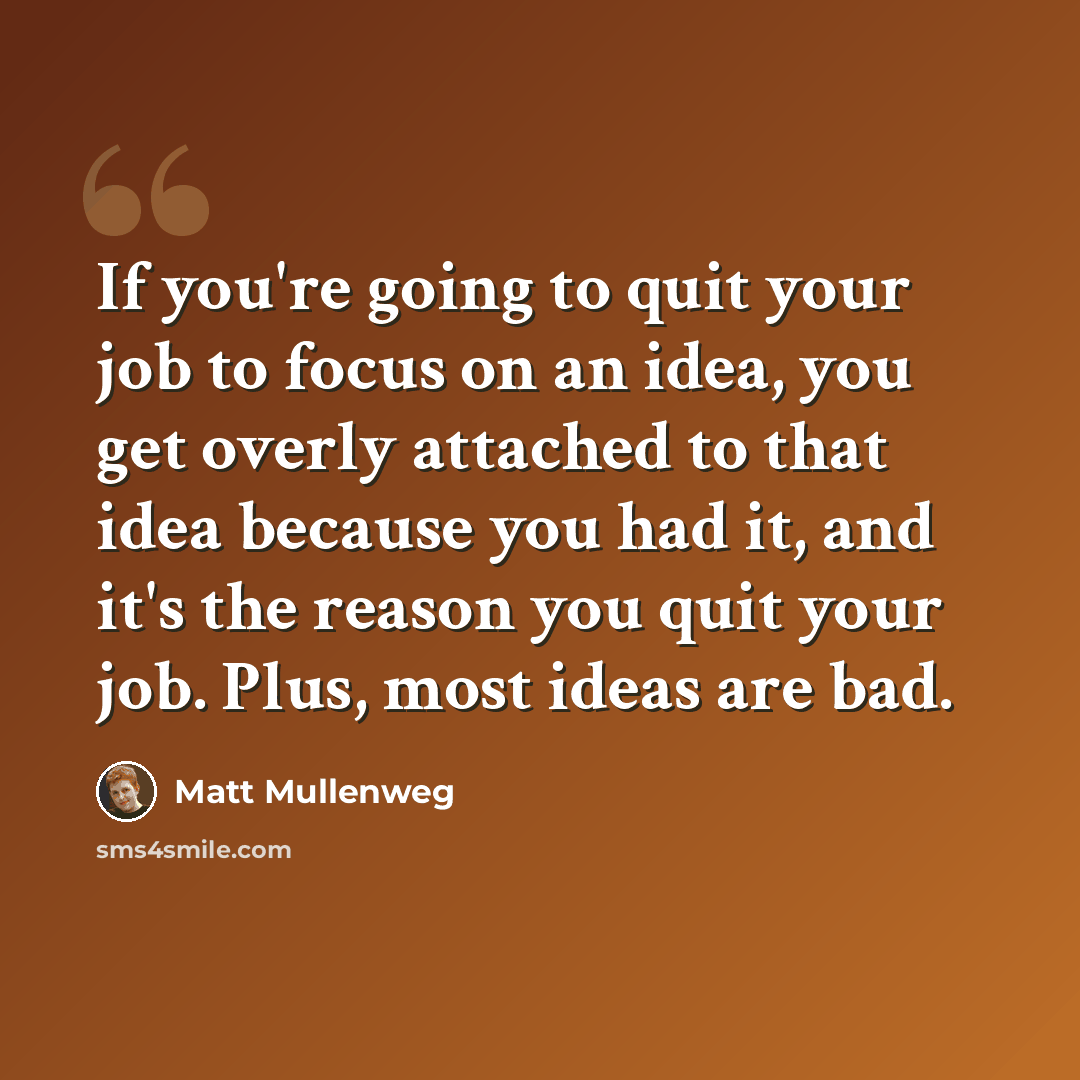 “If you're going to quit your job to focus on an idea, you get overly attached to that idea because you had it, and it's the reason you quit your job. Plus, most ideas are bad.” quote by Matt Mullenweg