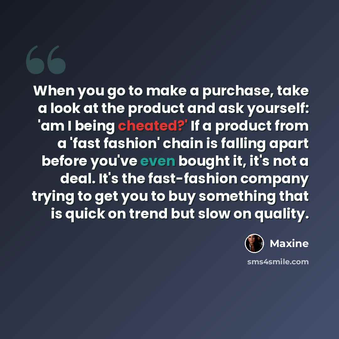 “When you go to make a purchase, take a look at the product and ask yourself: 'am I being cheated?' If a product from a 'fast fashion' chain is falling apart before you've even bought it, it's not a deal. It's the fast-fashion company trying to get you to buy something that is quick on trend but…” quote by Maxine