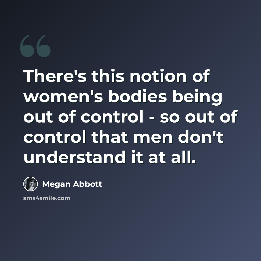 “There's this notion of women's bodies being out of control - so out of control that men don't understand it at all.” quote by Megan Abbott