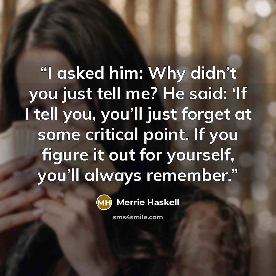 “I asked him: Why didn’t you just tell me? He said: ‘If I tell you, you’ll just forget at some critical point. If you figure it out for yourself, you’ll always remember.” quote by Merrie Haskell