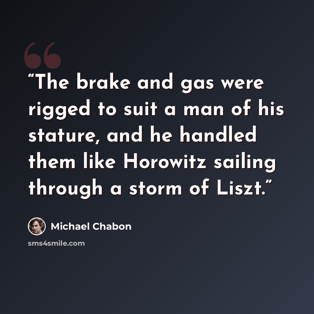 “The brake and gas were rigged to suit a man of his stature, and he handled them like Horowitz sailing through a storm of Liszt.” quote by Michael Chabon