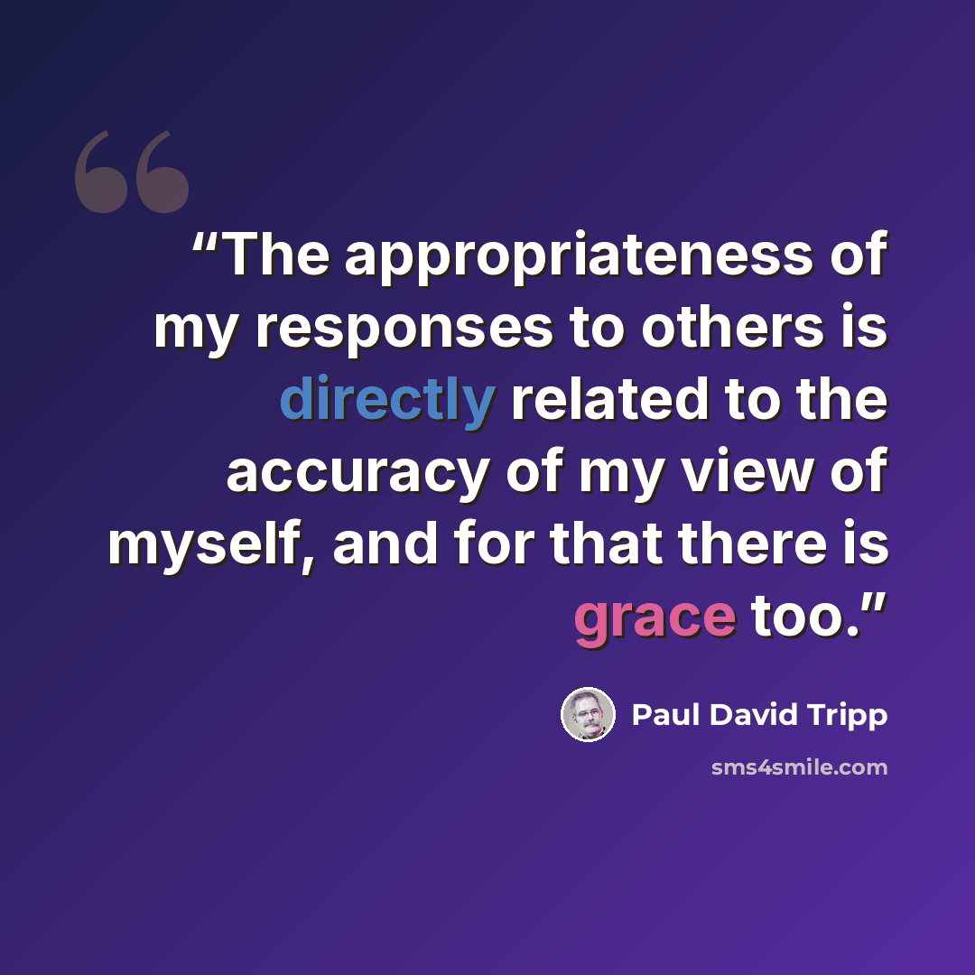 “The appropriateness of my responses to others is directly related to the accuracy of my view of myself, and for that there is grace too.” quote by Paul David Tripp
