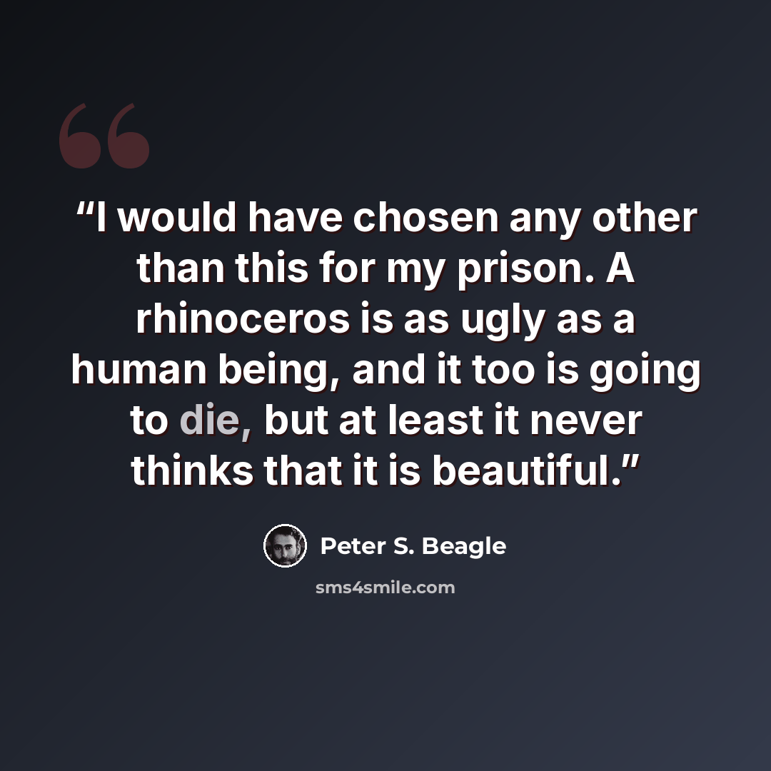 “I would have chosen any other than this for my prison. A rhinoceros is as ugly as a human being, and it too is going to die, but at least it never thinks that it is beautiful.” quote by Peter S. Beagle
