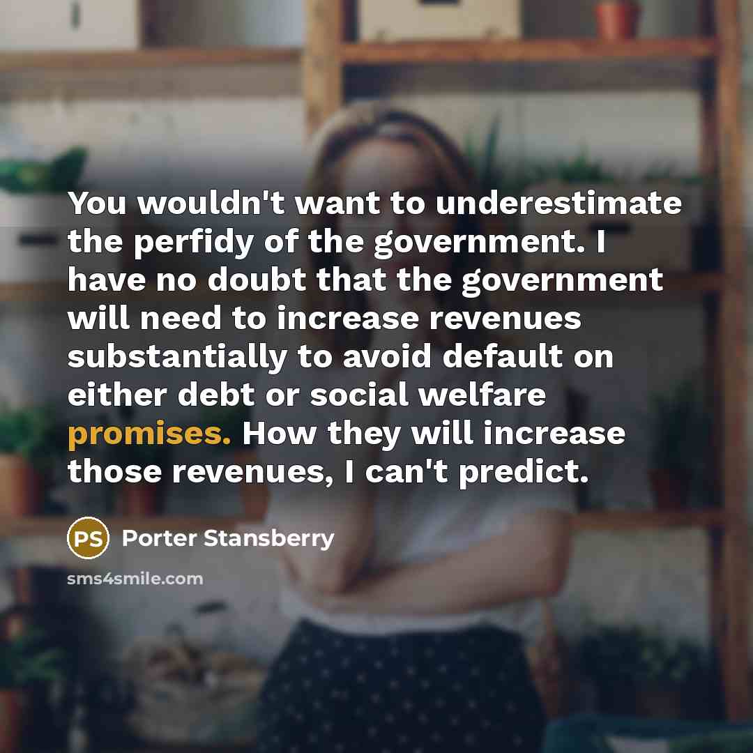 “You wouldn't want to underestimate the perfidy of the government. I have no doubt that the government will need to increase revenues substantially to avoid default on either debt or social welfare promises. How they will increase those revenues, I can't predict.” quote by Porter Stansberry