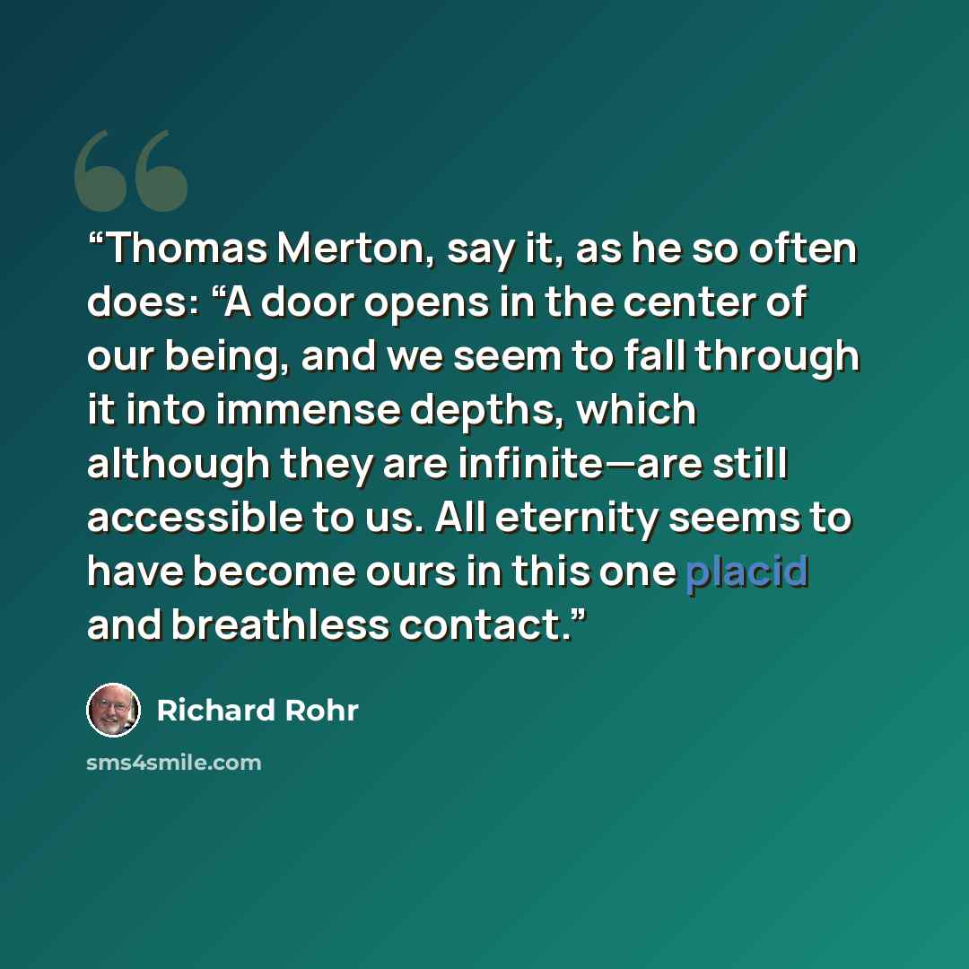 “Thomas Merton, say it, as he so often does: “A door opens in the center of our being, and we seem to fall through it into immense depths, which although they are infinite—are still accessible to us. All eternity seems to have become ours in this one placid and breathless contact.” quote by Richard Rohr