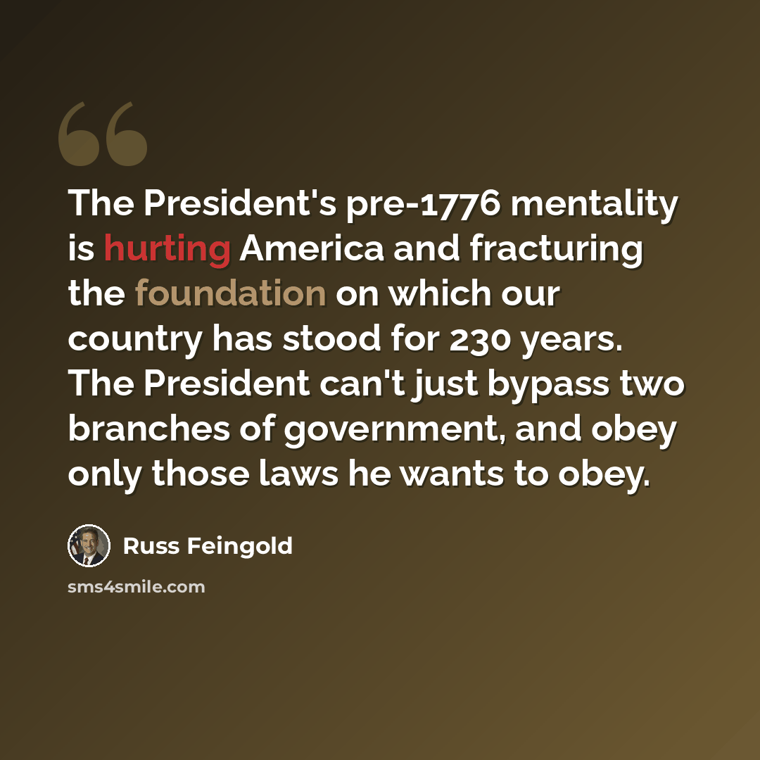 “The President's pre-1776 mentality is hurting America and fracturing the foundation on which our country has stood for 230 years. The President can't just bypass two branches of government, and obey only those laws he wants to obey.” quote by Russ Feingold