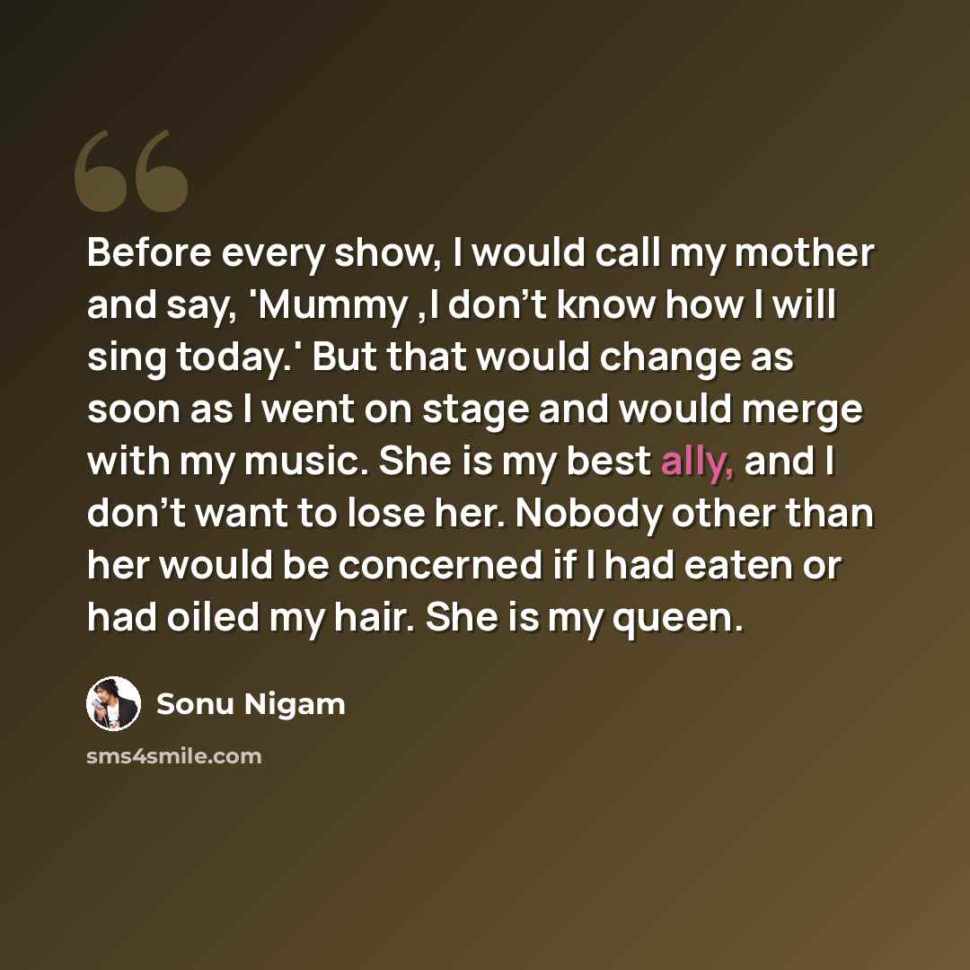 “Before every show, I would call my mother and say, 'Mummy ,I don't know how I will sing today.' But that would change as soon as I went on stage and would merge with my music. She is my best ally, and I don't want to lose her. Nobody other than her would be concerned if I had eaten or had oiled my…” quote by Sonu Nigam
