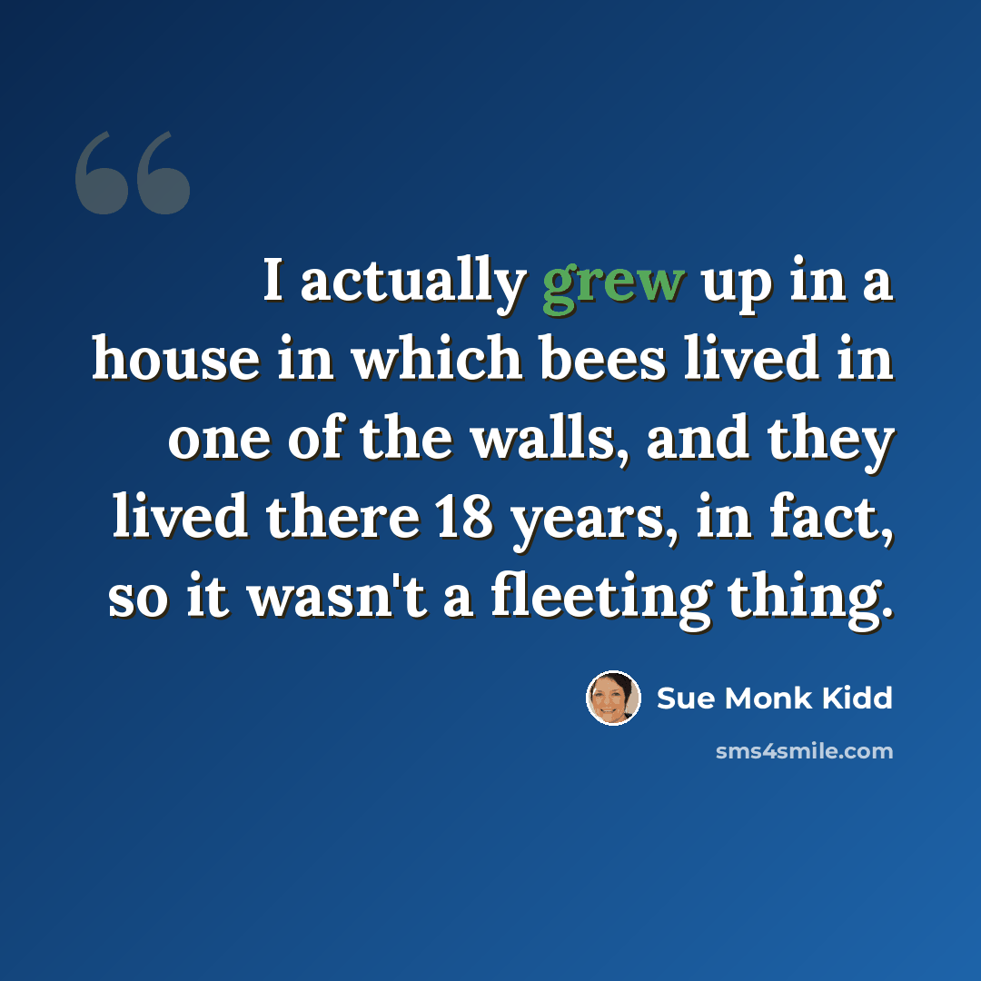 “I actually grew up in a house in which bees lived in one of the walls, and they lived there 18 years, in fact, so it wasn't a fleeting thing.” quote by Sue Monk Kidd