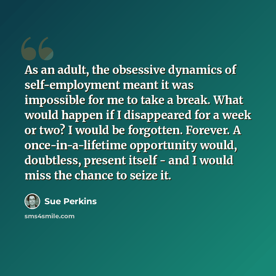 “As an adult, the obsessive dynamics of self-employment meant it was impossible for me to take a break. What would happen if I disappeared for a week or two? I would be forgotten. Forever. A once-in-a-lifetime opportunity would, doubtless, present itself - and I would miss the chance to seize it.” quote by Sue Perkins