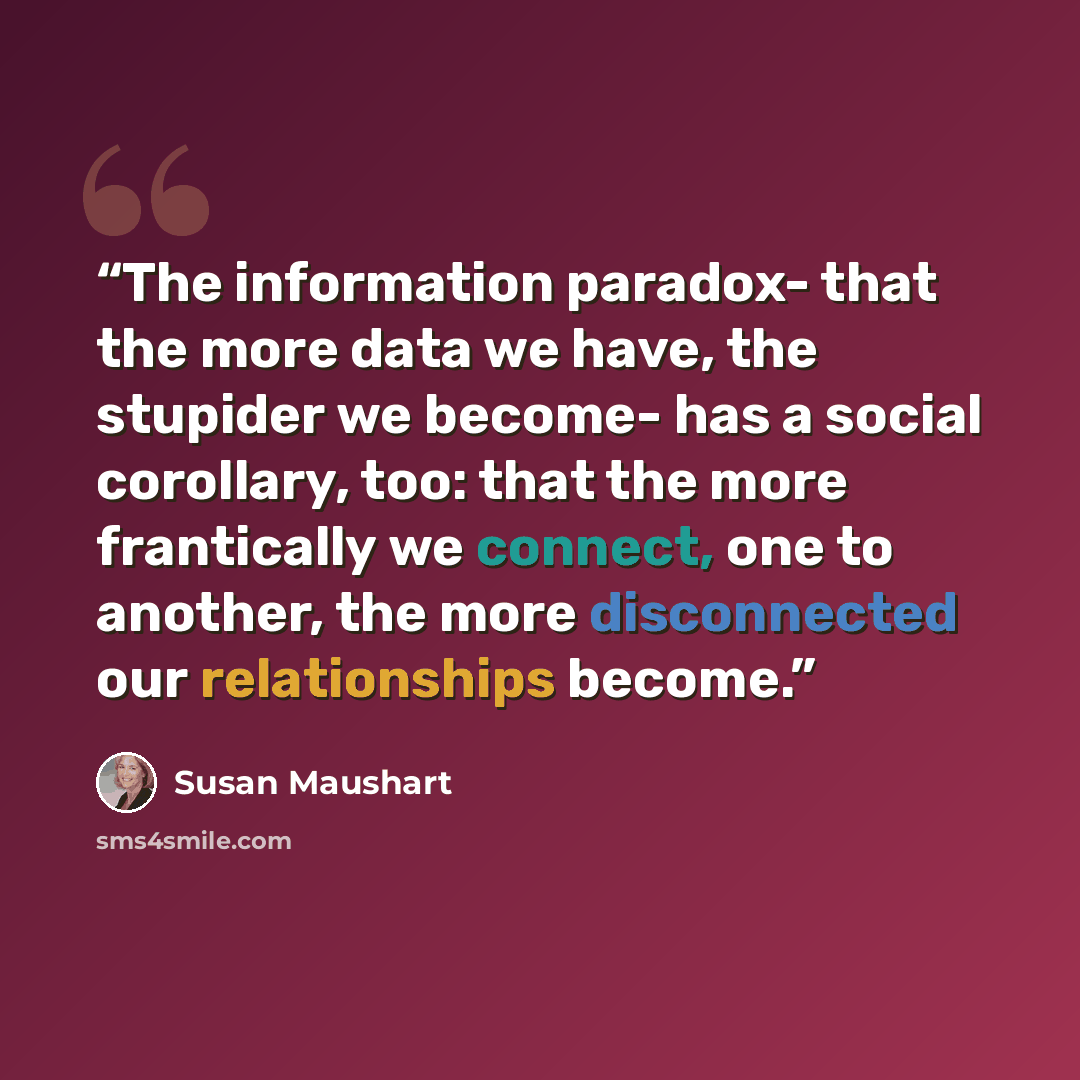 “The information paradox- that the more data we have, the stupider we become- has a social corollary, too: that the more frantically we connect, one to another, the more disconnected our relationships become.” quote by Susan Maushart