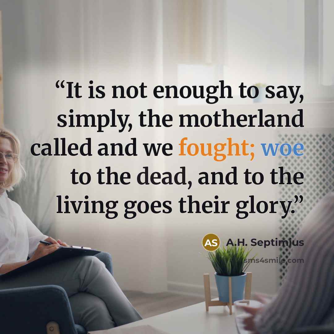 “It is not enough to say, simply, the motherland called and we fought; woe to the dead, and to the living goes their glory.” quote by A.H. Septimius