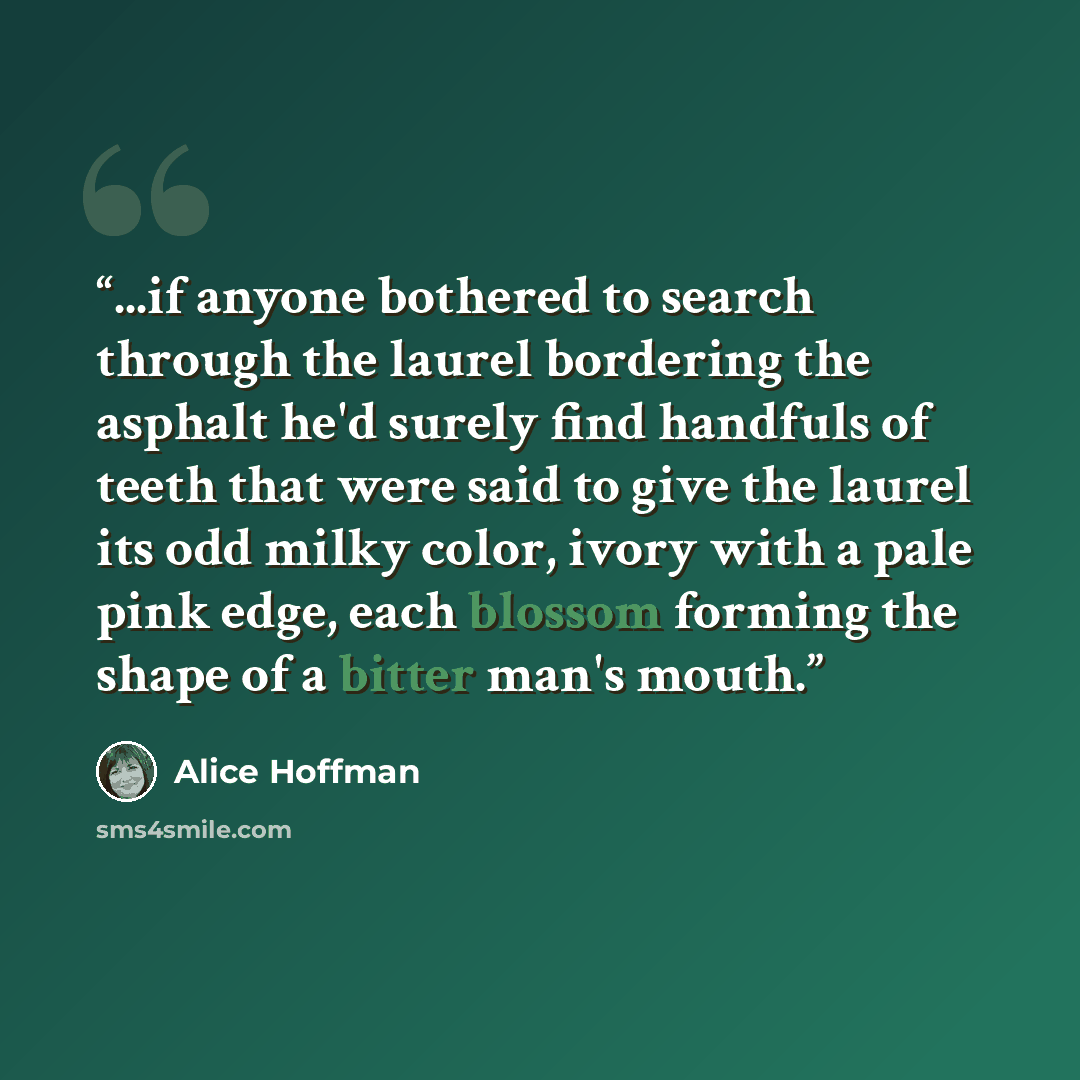 “...if anyone bothered to search through the laurel bordering the asphalt he'd surely find handfuls of teeth that were said to give the laurel its odd milky color, ivory with a pale pink edge, each blossom forming the shape of a bitter man's mouth.” quote by Alice Hoffman