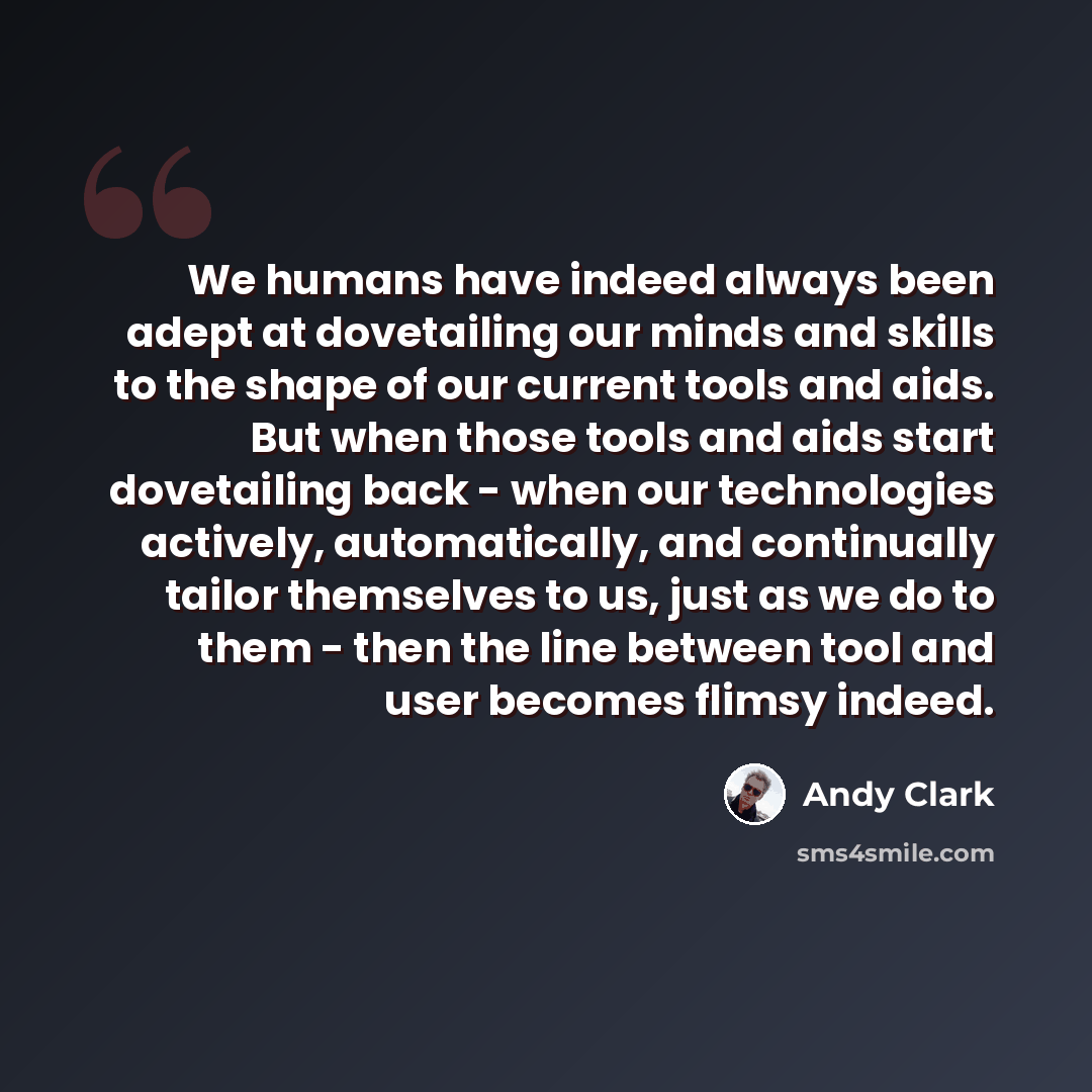 “We humans have indeed always been adept at dovetailing our minds and skills to the shape of our current tools and aids. But when those tools and aids start dovetailing back - when our technologies actively, automatically, and continually tailor themselves to us, just as we do to them - then the…” quote by Andy Clark