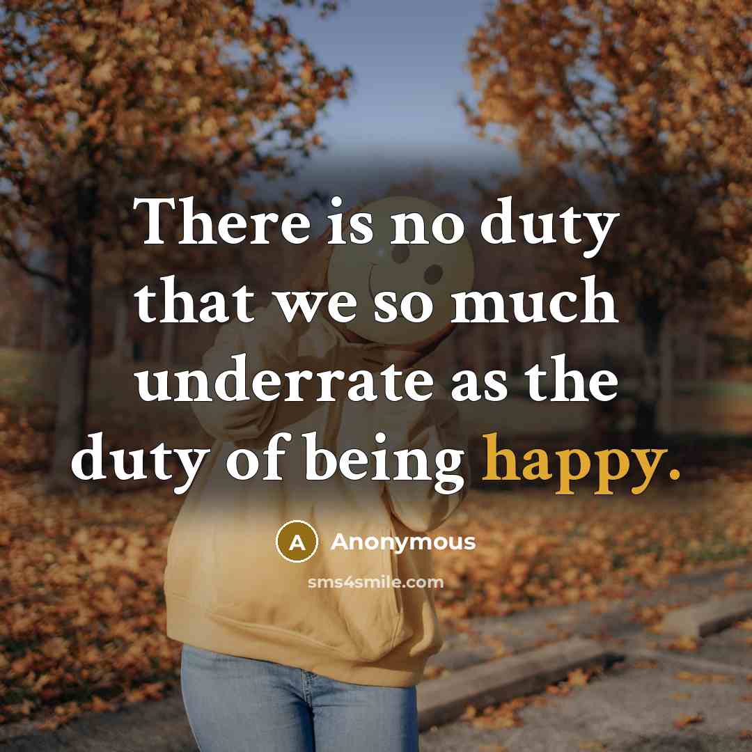 “There is no duty that we so much underrate as the duty of being happy.” quote by Anonymous