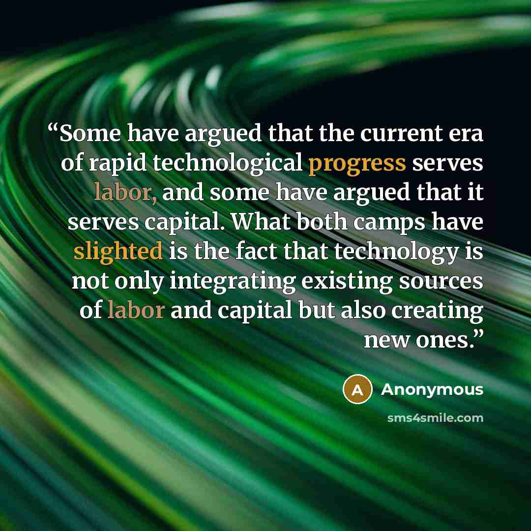 “Some have argued that the current era of rapid technological progress serves labor, and some have argued that it serves capital. What both camps have slighted is the fact that technology is not only integrating existing sources of labor and capital but also creating new ones.” quote by Anonymous