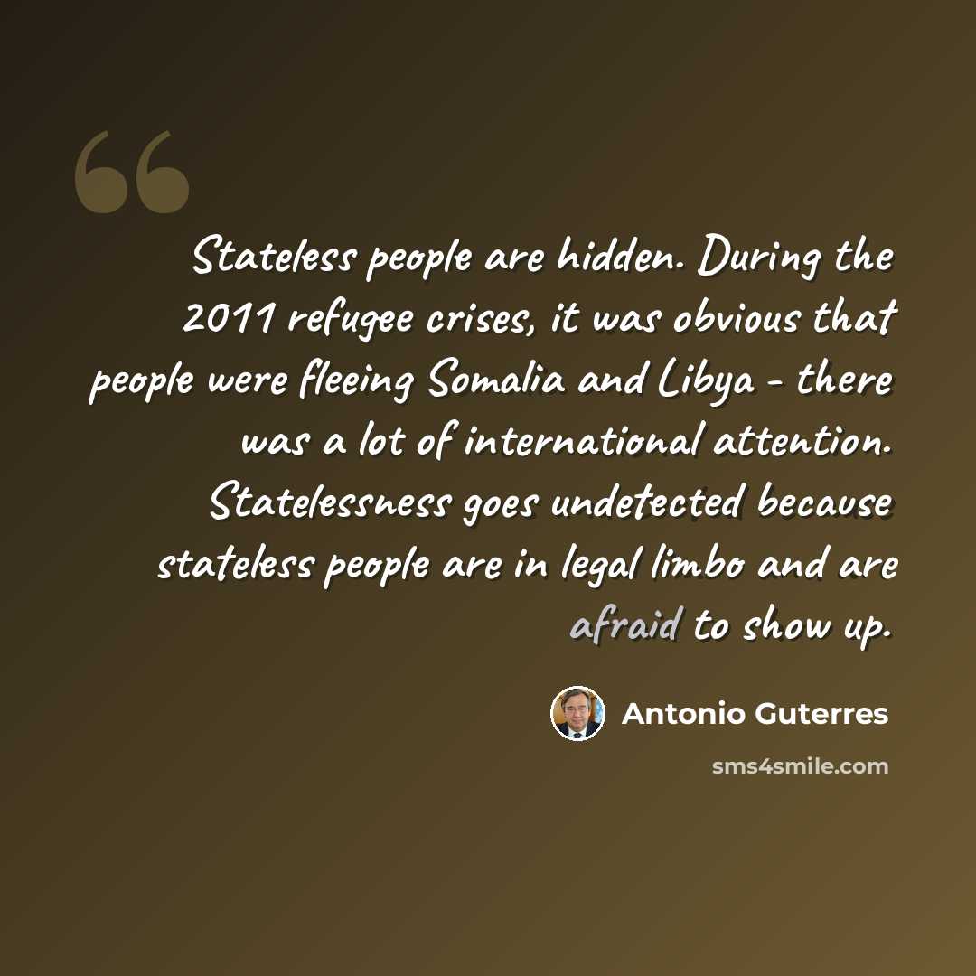 “Stateless people are hidden. During the 2011 refugee crises, it was obvious that people were fleeing Somalia and Libya - there was a lot of international attention. Statelessness goes undetected because stateless people are in legal limbo and are afraid to show up.” quote by Antonio Guterres