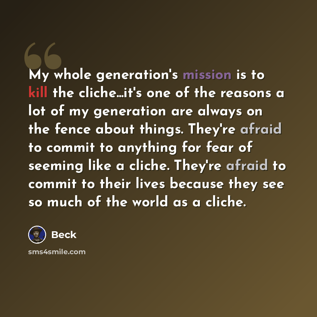 “My whole generation's mission is to kill the cliche...it's one of the reasons a lot of my generation are always on the fence about things. They're afraid to commit to anything for fear of seeming like a cliche. They're afraid to commit to their lives because they see so much of the world as a…” quote by Beck
