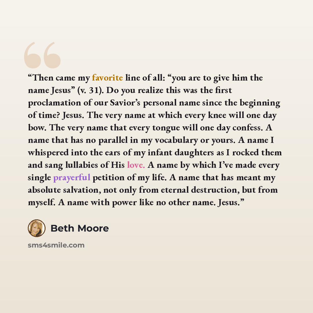 “Then came my favorite line of all: “you are to give him the name Jesus” (v. 31). Do you realize this was the first proclamation of our Savior’s personal name since the beginning of time? Jesus. The very name at which every knee will one day bow. The very name that every tongue will one day…” quote by Beth Moore