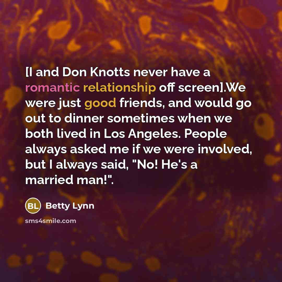 “[I and Don Knotts never have a romantic relationship off screen].We were just good friends, and would go out to dinner sometimes when we both lived in Los Angeles. People always asked me if we were involved, but I always said, "No! He's a married man!".” quote by Betty Lynn