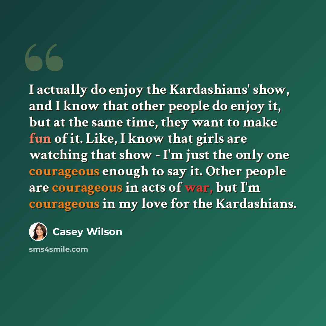 “I actually do enjoy the Kardashians' show, and I know that other people do enjoy it, but at the same time, they want to make fun of it. Like, I know that girls are watching that show - I'm just the only one courageous enough to say it. Other people are courageous in acts of war, but I'm courageous…” quote by Casey Wilson