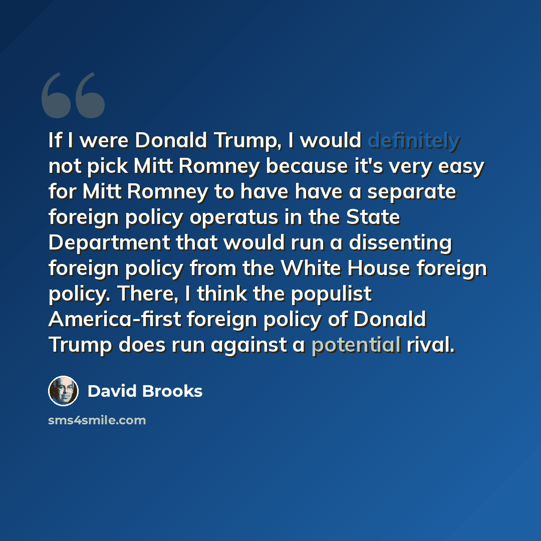 “If I were Donald Trump, I would definitely not pick Mitt Romney because it's very easy for Mitt Romney to have have a separate foreign policy operatus in the State Department that would run a dissenting foreign policy from the White House foreign policy. There, I think the populist America-first…” quote by David Brooks
