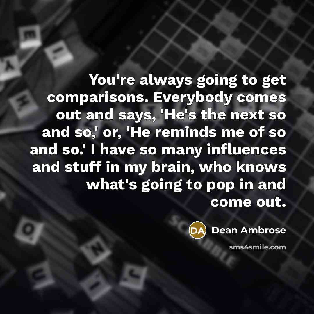 “You're always going to get comparisons. Everybody comes out and says, 'He's the next so and so,' or, 'He reminds me of so and so.' I have so many influences and stuff in my brain, who knows what's going to pop in and come out.” quote by Dean Ambrose