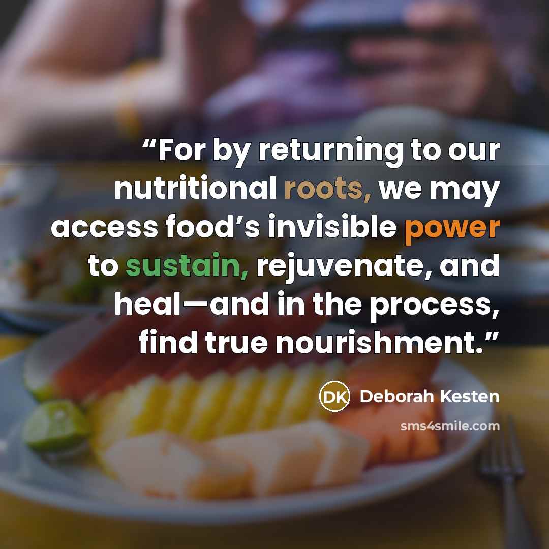 “For by returning to our nutritional roots, we may access food’s invisible power to sustain, rejuvenate, and heal—and in the process, find true nourishment.” quote by Deborah Kesten