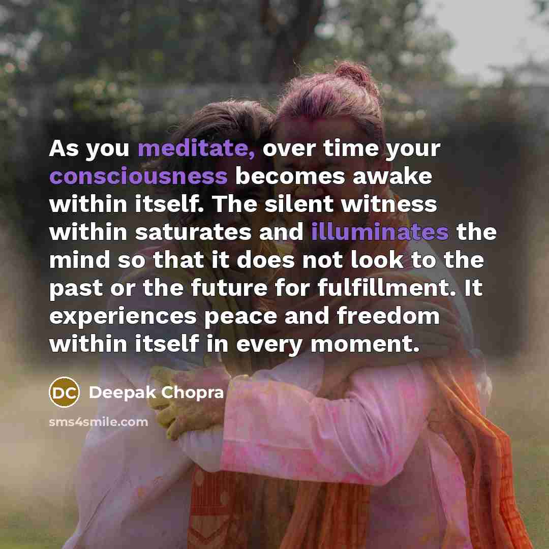 “As you meditate, over time your consciousness becomes awake within itself. The silent witness within saturates and illuminates the mind so that it does not look to the past or the future for fulfillment. It experiences peace and freedom within itself in every moment.” quote by Deepak Chopra