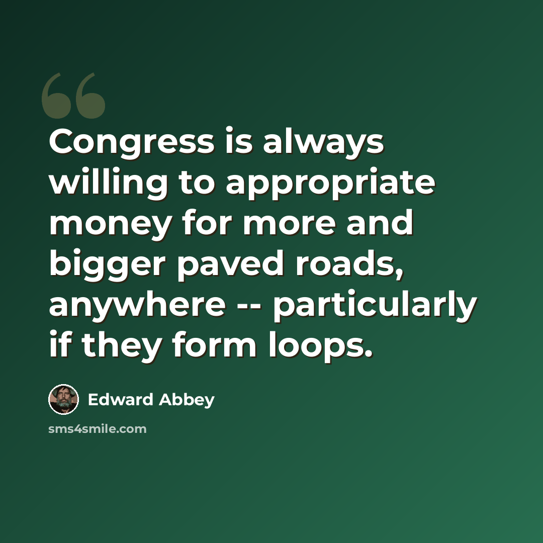 “Congress is always willing to appropriate money for more and bigger paved roads, anywhere -- particularly if they form loops.” quote by Edward Abbey