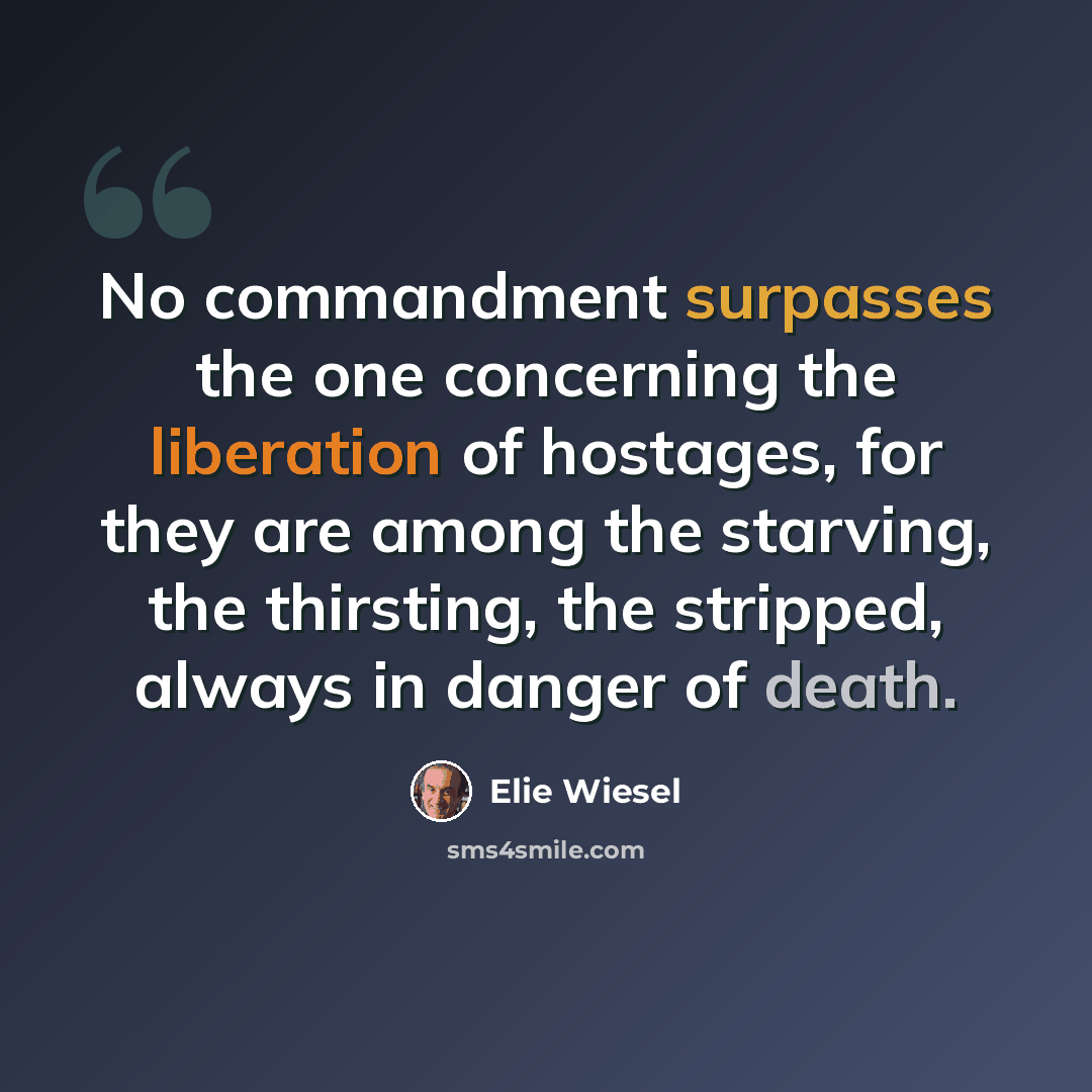 “No commandment surpasses the one concerning the liberation of hostages, for they are among the starving, the thirsting, the stripped, always in danger of death.” quote by Elie Wiesel