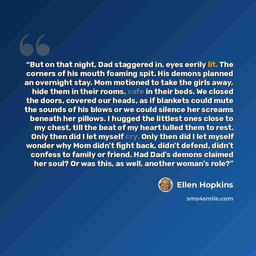 “But on that night, Dad staggered in, eyes eerily lit. The corners of his mouth foaming spit. His demons planned an overnight stay. Mom motioned to take the girls away, hide them in their rooms, safe in their beds. We closed the doors, covered our heads, as if blankets could mute the sounds of his…” quote by Ellen Hopkins