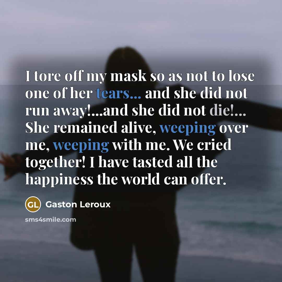 “I tore off my mask so as not to lose one of her tears... and she did not run away!...and she did not die!... She remained alive, weeping over me, weeping with me. We cried together! I have tasted all the happiness the world can offer.” quote by Gaston Leroux
