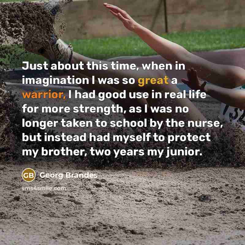 “Just about this time, when in imagination I was so great a warrior, I had good use in real life for more strength, as I was no longer taken to school by the nurse, but instead had myself to protect my brother, two years my junior.” quote by Georg Brandes