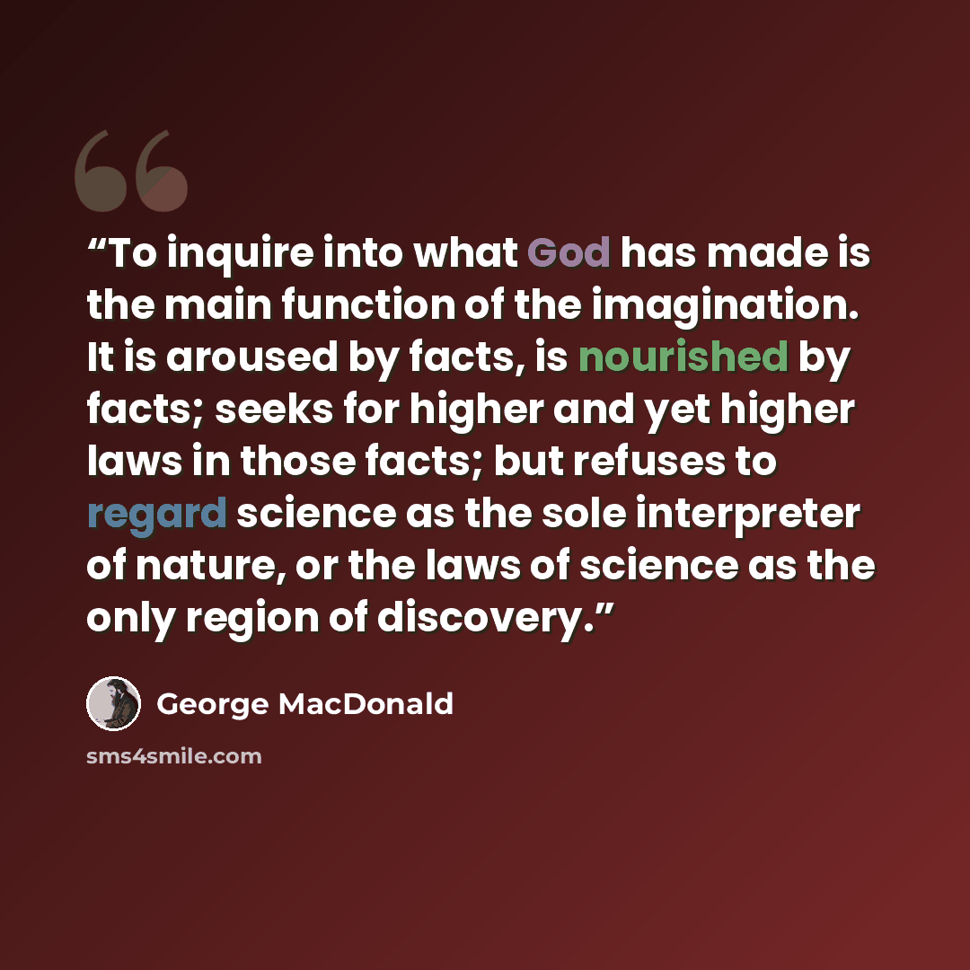 “To inquire into what God has made is the main function of the imagination. It is aroused by facts, is nourished by facts; seeks for higher and yet higher laws in those facts; but refuses to regard science as the sole interpreter of nature, or the laws of science as the only region of discovery.” quote by George MacDonald