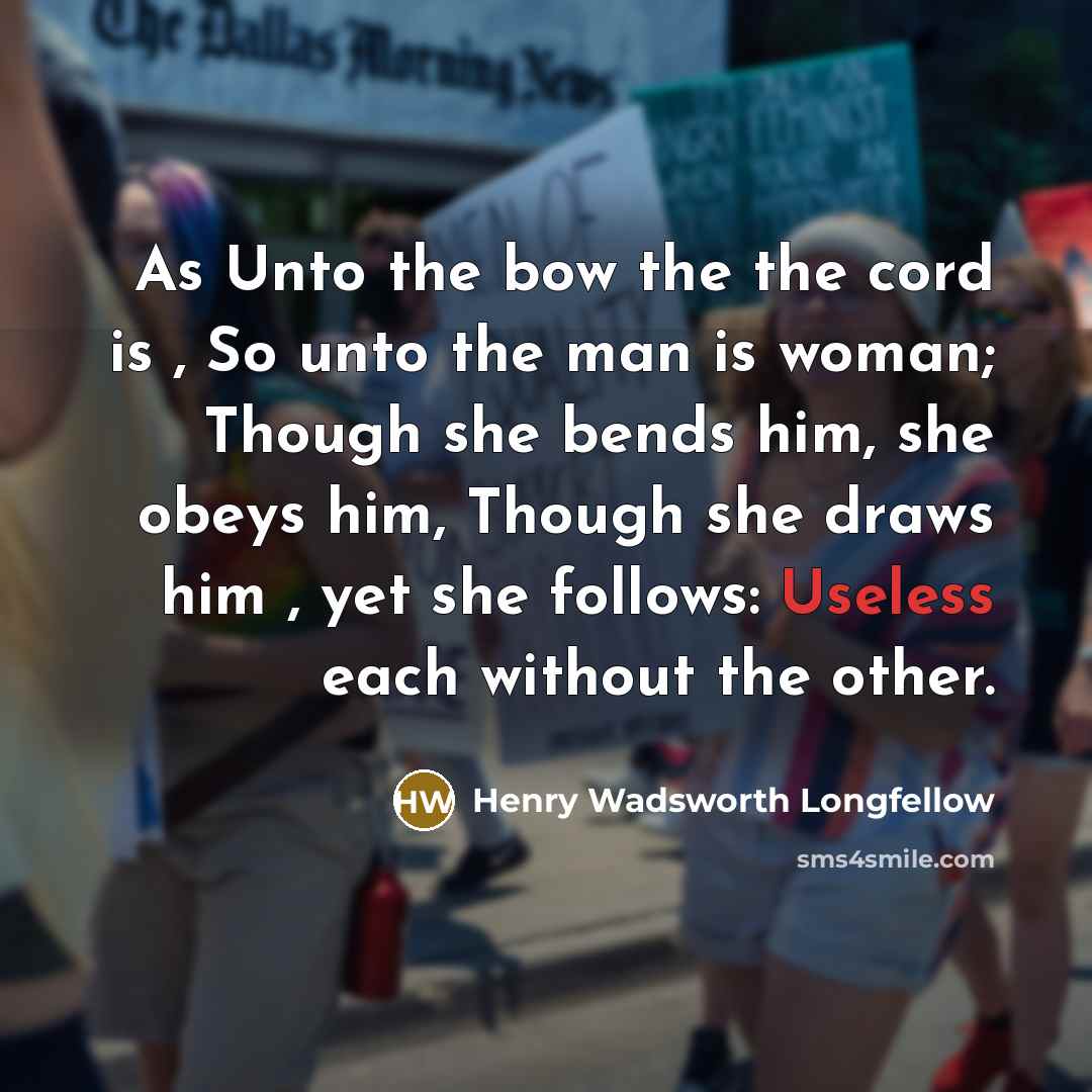 “As Unto the bow the the cord is , So unto the man is woman; Though she bends him, she obeys him, Though she draws him , yet she follows: Useless each without the other.” quote by Henry Wadsworth Longfellow