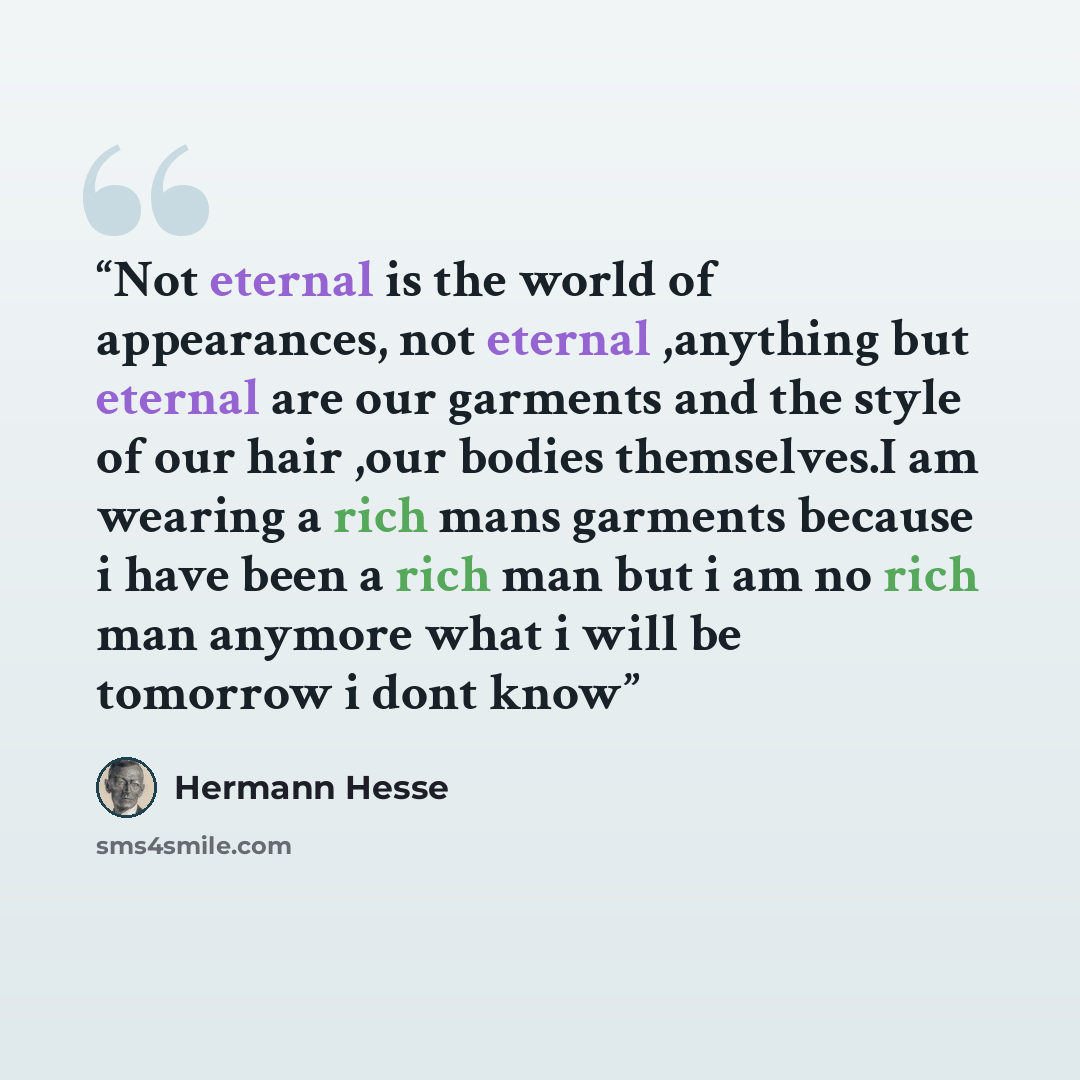 “Not eternal is the world of appearances, not eternal ,anything but eternal are our garments and the style of our hair ,our bodies themselves.I am wearing a rich mans garments because i have been a rich man but i am no rich man anymore what i will be tomorrow i dont know” quote by Hermann Hesse