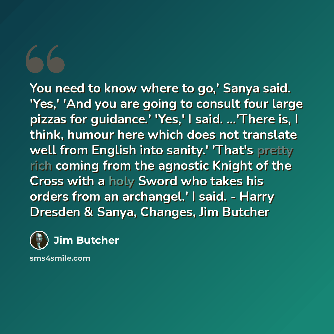 “You need to know where to go,' Sanya said. 'Yes,' 'And you are going to consult four large pizzas for guidance.' 'Yes,' I said. ...'There is, I think, humour here which does not translate well from English into sanity.' 'That's pretty rich coming from the agnostic Knight of the Cross with a holy…” quote by Jim Butcher